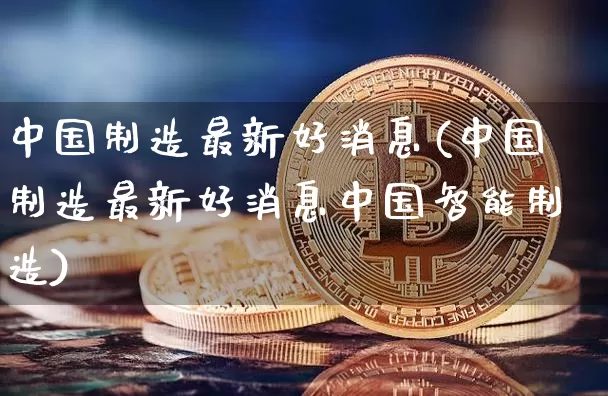 中国制造最新好消息(中国制造最新好消息中国智能制造)_https://www.cangshenghg.com_北交所_第1张