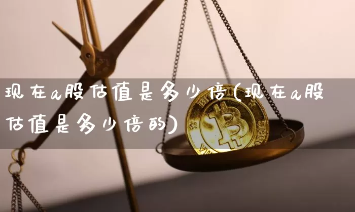 现在a股估值是多少倍(现在a股估值是多少倍的)_https://www.cangshenghg.com_北交所_第1张