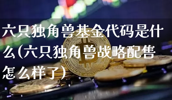 六只独角兽基金代码是什么(六只独角兽战略配售怎么样了)_https://www.cangshenghg.com_北交所_第1张