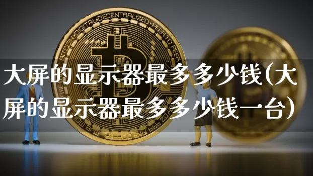 大屏的显示器最多多少钱(大屏的显示器最多多少钱一台)_https://www.cangshenghg.com_创业板_第1张