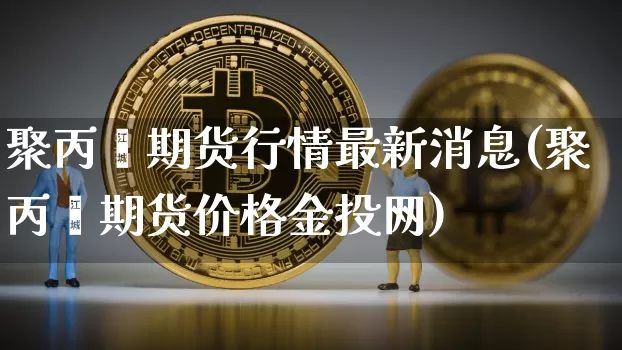 聚丙烯期货行情最新消息(聚丙烯期货价格金投网)_https://www.cangshenghg.com_A股_第1张