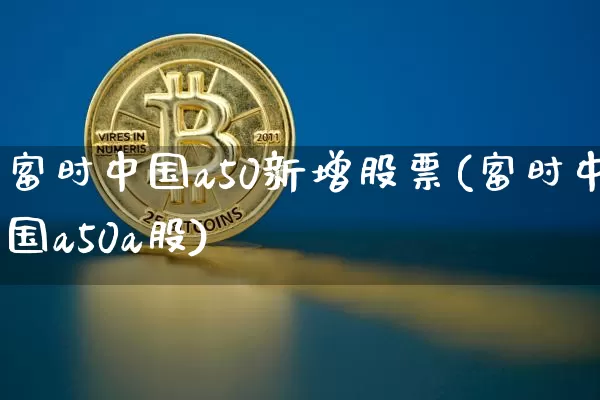 富时中国a50新增股票(富时中国a50a股)_https://www.cangshenghg.com_科创板_第1张