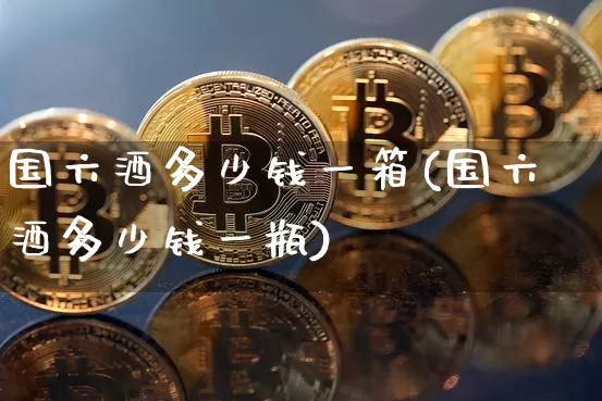 国六酒多少钱一箱(国六酒多少钱一瓶)_https://www.cangshenghg.com_科创板_第1张