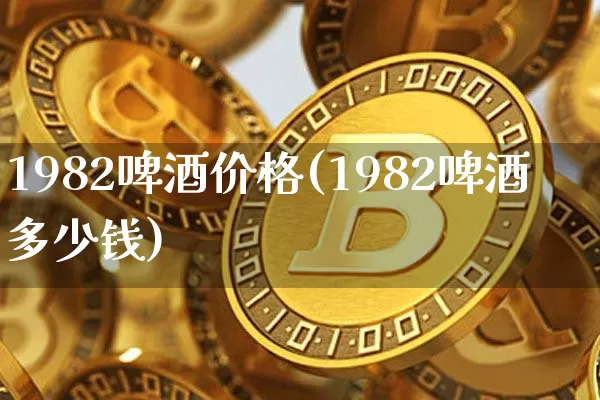 1982啤酒价格(1982啤酒多少钱)_https://www.cangshenghg.com_创业板_第1张