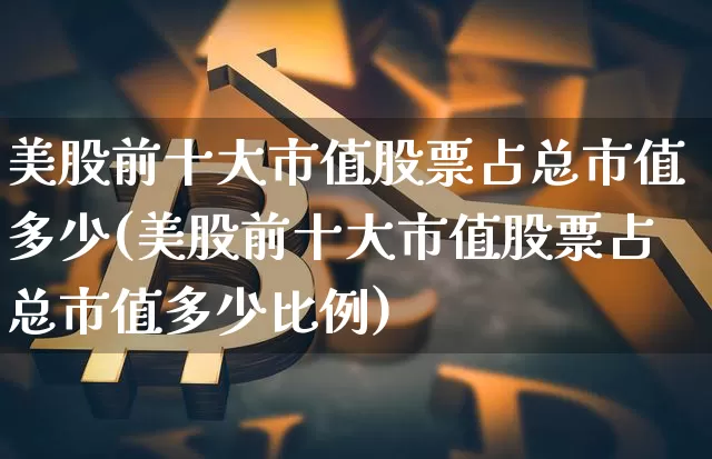 美股前十大市值股票占总市值多少(美股前十大市值股票占总市值多少比例)_https://www.cangshenghg.com_财经新闻_第1张