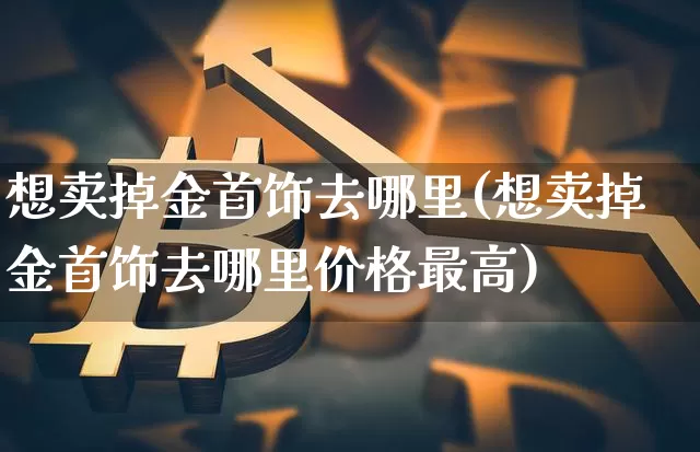 想卖掉金首饰去哪里(想卖掉金首饰去哪里价格最高)_https://www.cangshenghg.com_A股_第1张